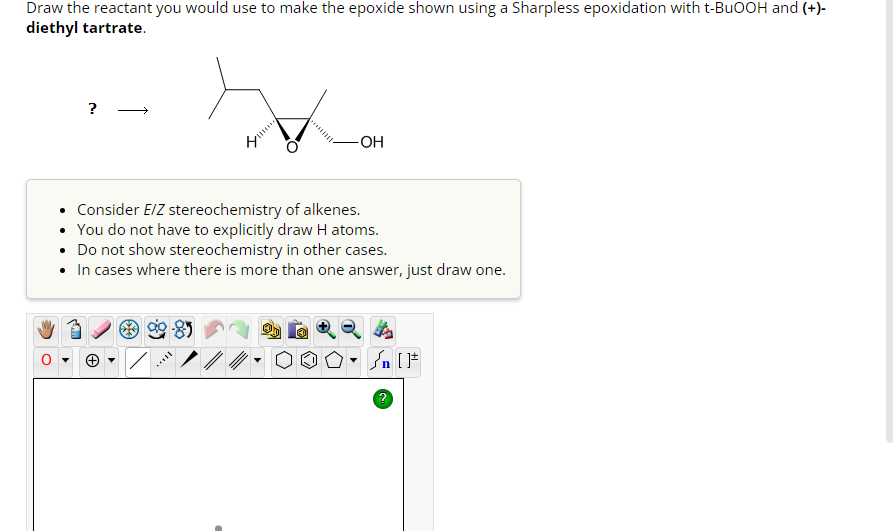 Draw the reactant you would use to make the epoxide shown using a Sharpless epoxidation with t-BuOOH and (+)-
diethyl tartrate.
?
+
4
Consider E/Z stereochemistry of alkenes.
• You do not have to explicitly draw H atoms.
• Do not show stereochemistry in other cases.
• In cases where there is more than one answer, just draw one.
|
-OH
▼
?