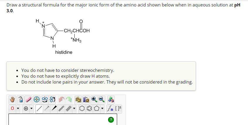 Draw a structural formula for the major ionic form of the amino acid shown below when in aqueous solution at pH
3.0.
H
N
N
H
-CH₂CHCOH
*NH3
histidine
• You do not have to consider stereochemistry.
You do not have to explicitly draw H atoms.
• Do not include lone pairs in your answer. They will not be considered in the grading.
Sn [F