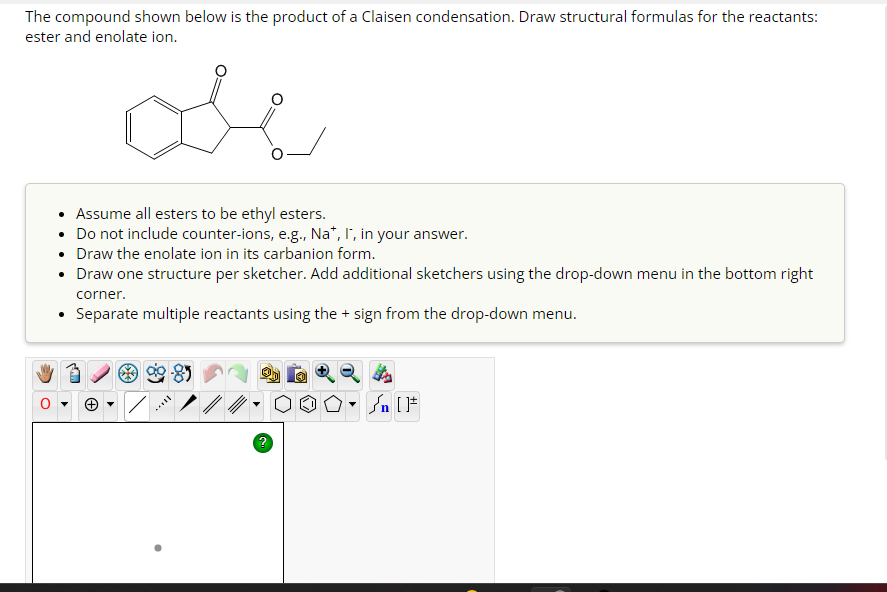 The compound shown below is the product of a Claisen condensation. Draw structural formulas for the reactants:
ester and enolate ion.
• Assume all esters to be ethyl esters.
Do not include counter-ions, e.g., Na*, I, in your answer.
•
Draw the enolate ion in its carbanion form.
Draw one structure per sketcher. Add additional sketchers using the drop-down menu in the bottom right
corner.
• Separate multiple reactants using the + sign from the drop-down menu.
+ ▾
/
0
Ⓒ