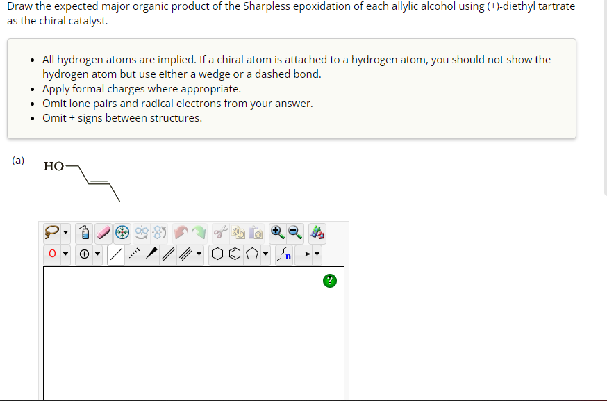 Draw the expected major organic product of the Sharpless epoxidation of each allylic alcohol using (+)-diethyl tartrate
as the chiral catalyst.
(a)
• All hydrogen atoms are implied. If a chiral atom is attached to a hydrogen atom, you should not show the
hydrogen atom but use either a wedge or a dashed bond.
• Apply formal charges where appropriate.
• Omit lone pairs and radical electrons from your answer.
Omit + signs between structures.
HO
▼
در
→