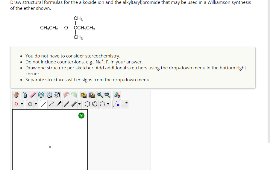 Draw structural formulas for the alkoxide ion and the alkyl(aryl)bromide that may be used in a Williamson synthesis
of the ether shown.
CH3
CH3CH₂-O-CCH₂CH3
CH3
You do not have to consider stereochemistry.
• Do not include counter-ions, e.g., Na*, I, in your answer.
Draw one structure per sketcher. Add additional sketchers using the drop-down menu in the bottom right
****
corner.
Separate structures with + signs from the drop-down menu.
/n [F