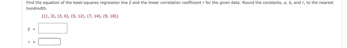 Find the equation of the least-squares regression line ŷ and the linear correlation coefficient r for the given data. Round the constants, a, b, and r, to the nearest
hundredth.
{(1, 3), (3, 6), (5, 12), (7, 14), (9, 18)}
r =
