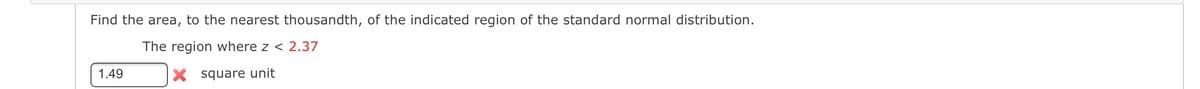 Find the area, to the nearest thousandth, of the indicated region of the standard normal distribution.
The region where z < 2.37
1.49
X square unit
