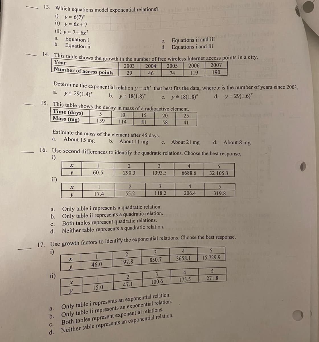 13. Which equations model exponential relations? grilles oldrama to booge scht a wode sider sin
i)
y = 6(7)*
ii) y = 6x + 7
14. This table shows the growth in the number of free wireless Internet access points in a city.
Year
2006 2007
Number of access points
2003 2004 2005
29 46
74
119
190
iii) y = 7+ 6x²
Equation i
Equation ii
a.
a.
b.
Determine the exponential relation y = ab* that best fits the data, where x is the number of years since 2003.
y = 29(1.4)*
b. y 18(1.8)*
y=18(1.8)*
d. y = 29(1.6)
Estimate the mass of the element after 45 days.
a. About 15 mg
b.
About 11 mg
15. This table shows the decay in mass of a radioactive element.
Time (days)
Mass (mg)
5
10
15
25
159
114
81
41
ii)
About 21 mg
d. About 8 mg
16. Use second differences to identify the quadratic relations. Choose the best response.
i)
a.
ii)
b.
C.
d.
X
y
X
y
1
60.5
X
y
1
17.4
X
y
a.
Only table i represents a quadratic relation.
b. Only table ii represents a quadratic relation.
C.
Both tables represent quadratic relations.
d. Neither table represents a quadratic relation.
c. Equations ii and iii
d. Equations i and iii
2
290.3
1
46.0
2
55.2
1
15.0
C.
17. Use growth factors to identify the exponential relations. Choose the best response.
i)
2
197.8
2
47.1
20
58
C.
3
1393.5
3
118.2
3
850.7
3
100.6
4
6688.6
Only table i represents an exponential relation.
Only table ii represents an exponential relation.
Both tables represent exponential relations.
Neither table represents an exponential relation.
4
206.4
4
3658.1
5
32 105.3
4
175.5
5
319.8
5
15 729.9
RT 01
5
271.8