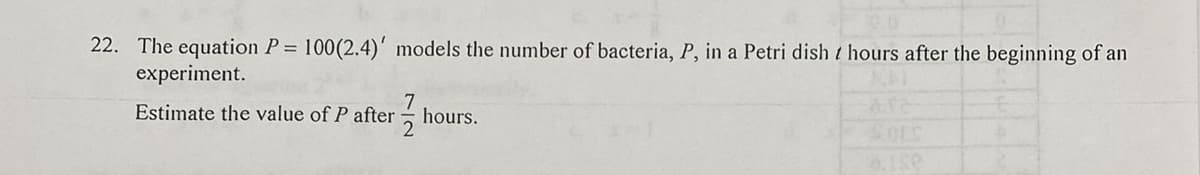 22. The equation P = 100(2.4)' models the number of bacteria, P, in a Petri dish / hours after the beginning of an
experiment.
Estimate the value of P after hours.