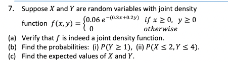 7. Suppose X and Y are random variables with joint density
(0.06 e-(0.3x+0.2y) if x 2 0, y 2 0
function f(x, y)
otherwise
(a) Verify that f is indeed a joint density function.
(b) Find the probabilities: (i) P(Y > 1), (ii) P(X < 2,Y < 4).
(c) Find the expected values of X and Y.
