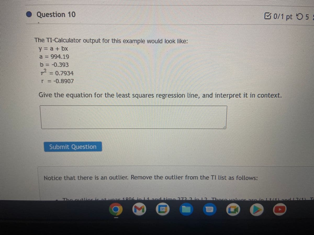 Question 10
The TI-Calculator output for this example would look like:
y = a + bx
] = 994.19
b = -0.393
= -0.8907
Give the equation for the least squares regression line, and interpret it in context.
Submit Question
Notice that there is an outlier. Remove the outlier from the TI list as follows:
0/1 pt 5
The outlier is at voor 1906 in Bland time 1759 212 There voluer arasin EMUSTEN T
▸
E