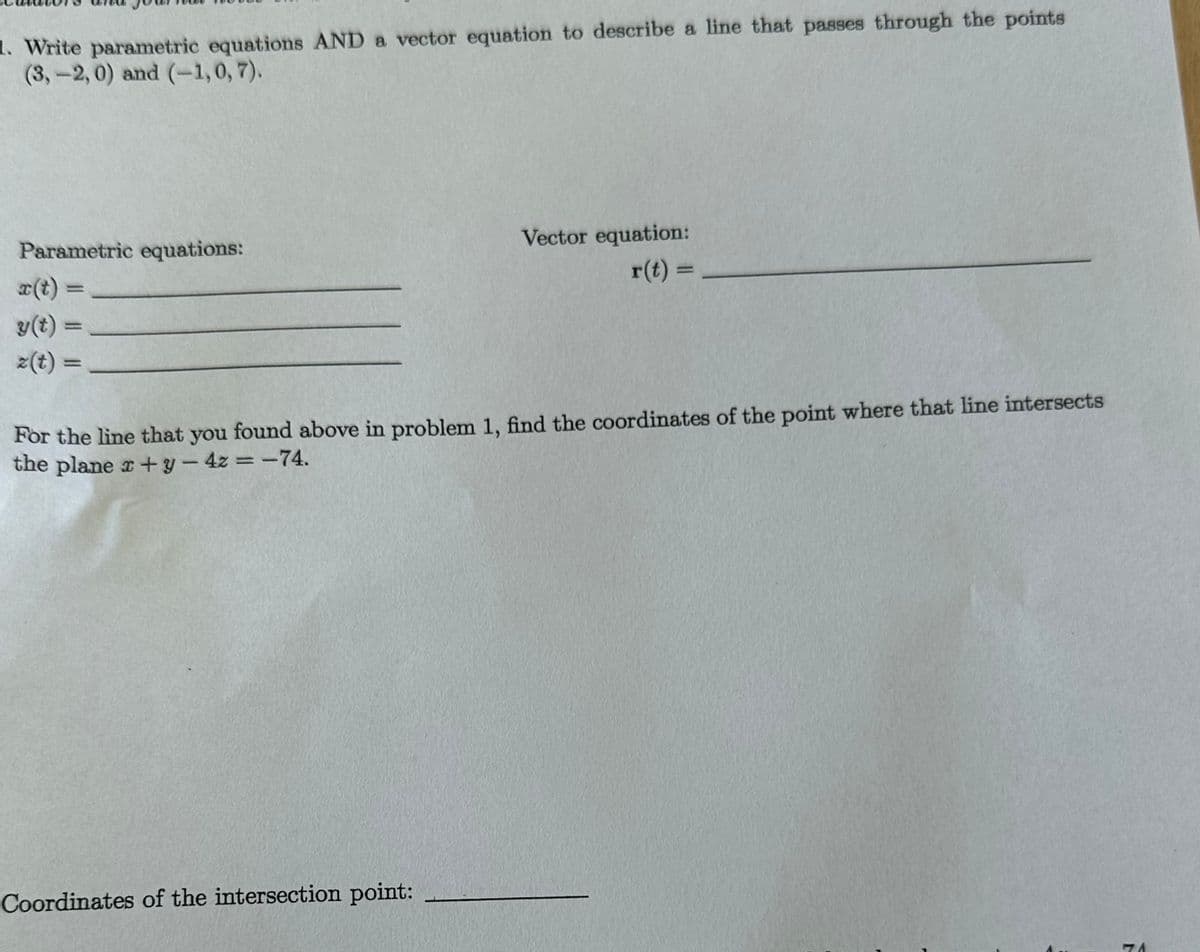 1. Write parametric equations AND a vector equation to describe a line that passes through the points
(3,-2, 0) and (-1,0,7).
Parametric equations:
=
y(t) =
=
Vector equation:
r(t) =
For the line that you found above in problem 1, find the coordinates of the point where that line intersects
the plane x + y - 4z=-74.
Coordinates of the intersection point:
N