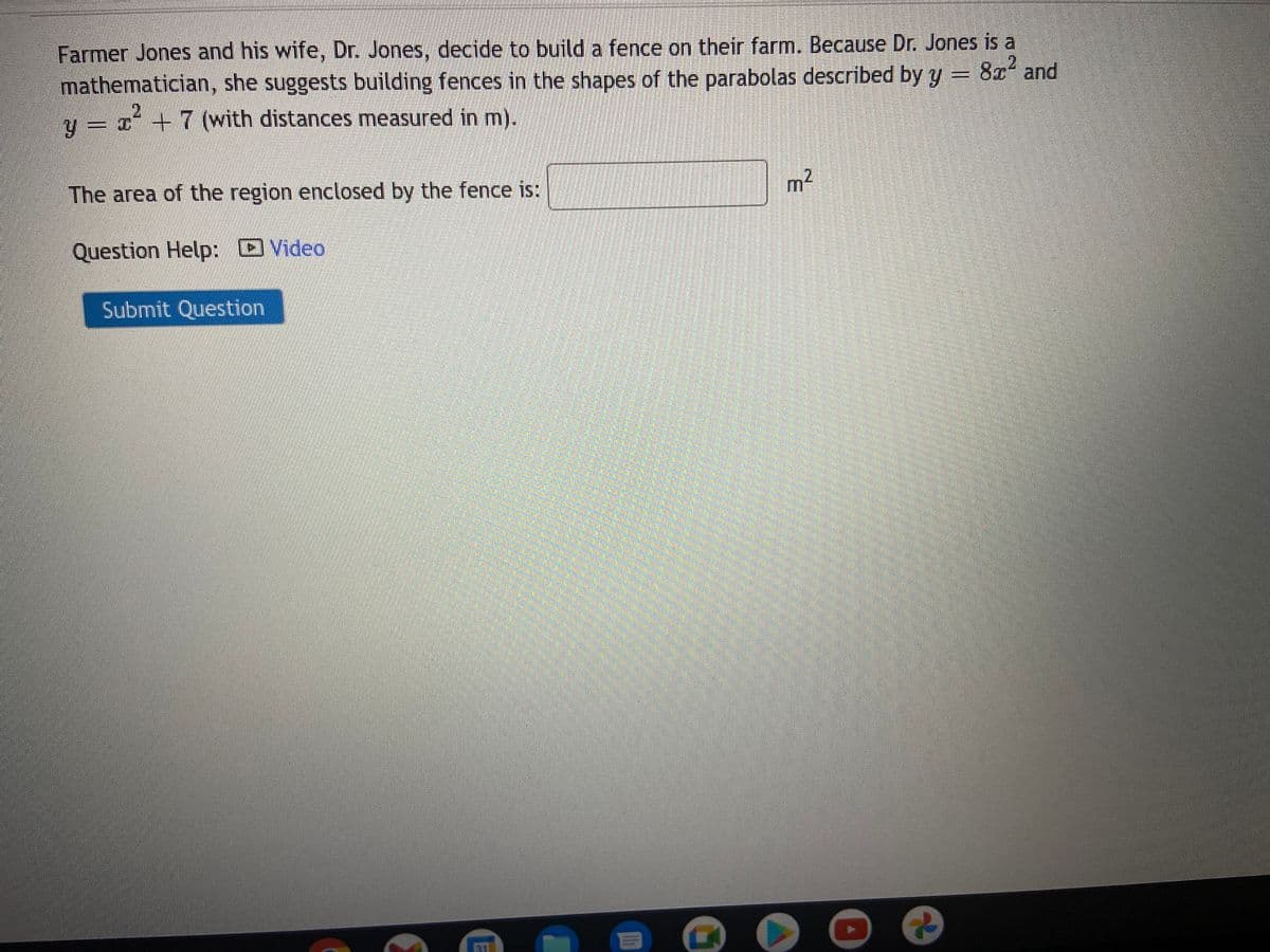 Farmer Jones and his wife, Dr. Jones, decide to build a fence on their farm. Because Dr. Jones is a
8² and
mathematician, she suggests building fences in the shapes of the parabolas described by y
2
2
Y
= x + 7 (with distances measured in m).
The area of the region enclosed by the fence is:
Question Help:
Submit Question
Video
III
m²
...m
(