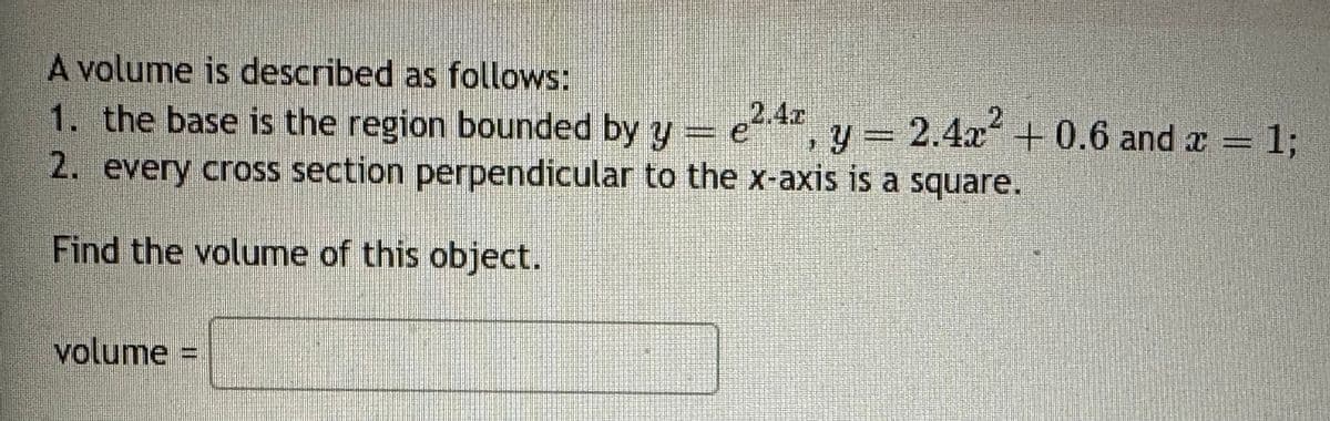 A volume is described as follows:
1. the base is the region bounded by y = e 2.4x
1
y = 2.4x² +0.6 and x = 1;
2. every cross section perpendicular to the x-axis is a square.
Find the volume of this object.
volume =