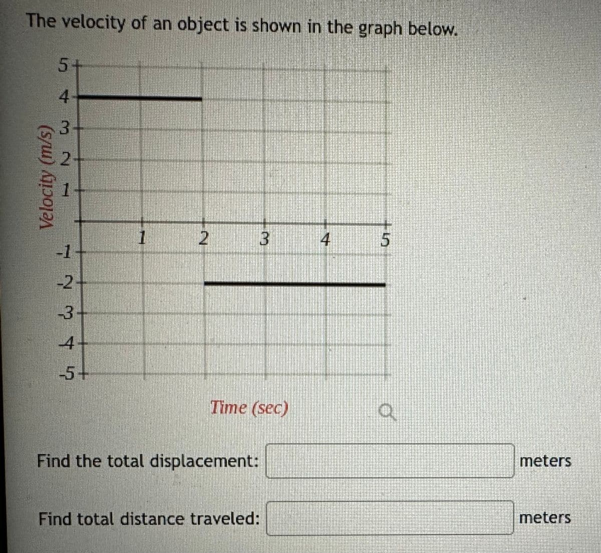 The velocity of an object is shown in the graph below.
Velocity (m/s)
5+
4
3
2
12345
-3-
-5+
1
2
Time (sec)
Find the total displacement:
3
Find total distance traveled:
4
5
O
meters
meters