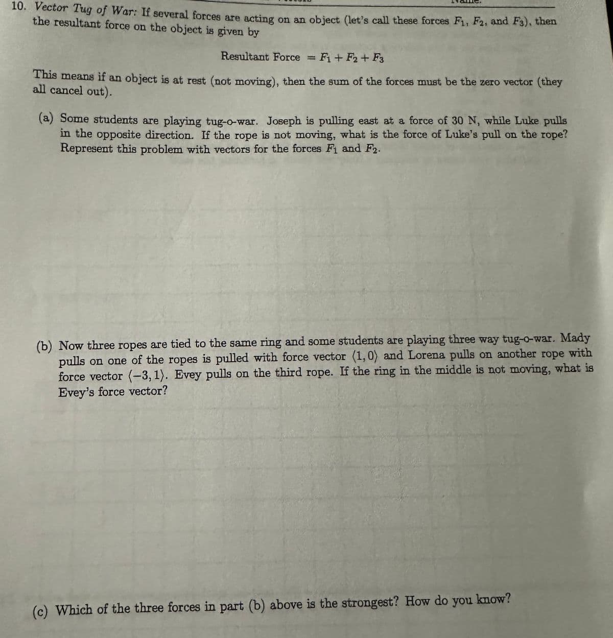 10. Vector Tug of War: If several forces are acting on an object (let's call these forces F1, F2, and F3), then
the resultant force on the object is given by
Resultant Force = F₁+F2 + F3
This means if an object is at rest (not moving), then the sum of the forces must be the zero vector (they
all cancel out).
(a) Some students are playing tug-o-war. Joseph is pulling east at a force of 30 N, while Luke pulls
in the opposite direction. If the rope is not moving, what is the force of Luke's pull on the rope?
Represent this problem with vectors for the forces F₁ and F2.
(b) Now three ropes are tied to the same ring and some students are playing three way tug-o-war. Mady
pulls on one of the ropes is pulled with force vector (1, 0) and Lorena pulls on another rope with
force vector (-3,1). Evey pulls on the third rope. If the ring in the middle is not moving, what is
Evey's force vector?
(c) Which of the three forces in part (b) above is the strongest? How do you know?