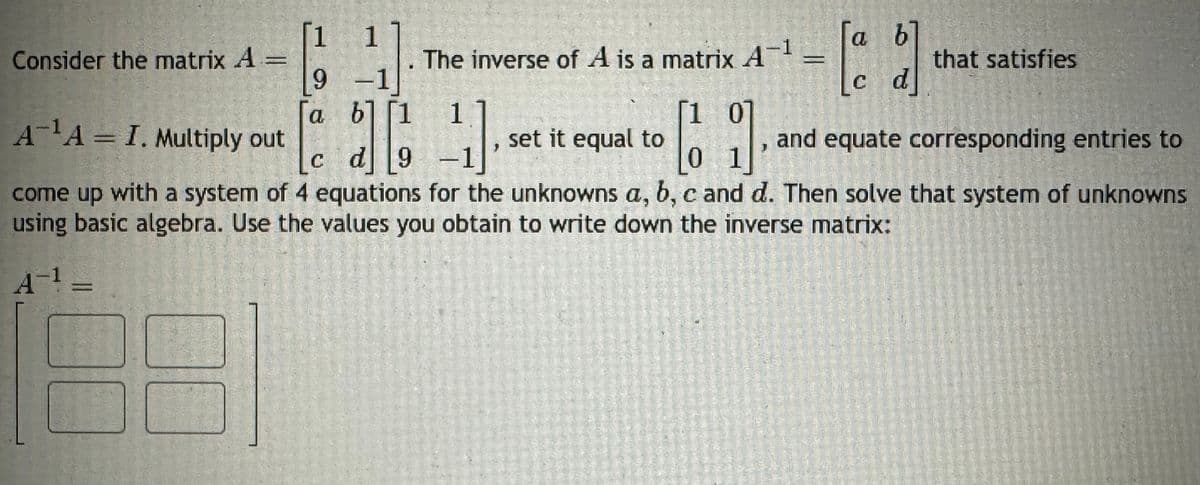 1 1
Consider the matrix A
The inverse of A is a matrix A-1
9-1
= \[ c d] "
a b]
that satisfies
Га
b] [1
[1 01
A¹A I. Multiply out
set it equal to
cd9
-1
01
come up with a system of 4 equations for the unknowns a, b, c and d. Then solve that system of unknowns
using basic algebra. Use the values you obtain to write down the inverse matrix:
•
and equate corresponding entries to
A-1=