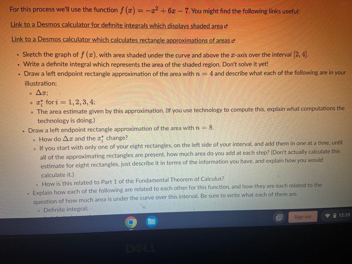 For this process we'll use the function \( f(x) = -x^2 + 6x - 7 \). You might find the following links useful:

**[Link to a Desmos calculator for definite integrals which displays shaded area](https://www.desmos.com/calculator) (external link)**

**[Link to a Desmos calculator which calculates rectangle approximations of areas](https://www.desmos.com/calculator) (external link)**

- **Sketch the graph of \( f(x) \), with area shaded under the curve and above the x-axis over the interval \([2, 4]\).**
- **Write a definite integral which represents the area of the shaded region. Don't solve it yet!**
- **Draw a left endpoint rectangle approximation of the area with \( n = 4 \) and describe what each of the following are in your illustration:**
  - **\( \Delta x \)**
  - **\( x_i^* \) for \( i = 1, 2, 3, 4 \)**
  - **The area estimate given by this approximation. (If you use technology to compute this, explain what computations the technology is doing.)**

- **Draw a left endpoint rectangle approximation of the area with \( n = 8 \).**
  - **How do \( \Delta x \) and the \( x_i^* \) change?**
  - **If you start with only one of your eight rectangles, on the left side of your interval, and add them in one at a time, until all of the approximating rectangles are present, how much area do you add at each step? (Don't actually calculate this estimate for eight rectangles, just describe it in terms of the information you have, and explain how you would calculate it.)**
  - **How is this related to Part 1 of the Fundamental Theorem of Calculus?**

- **Explain how each of the following are related to each other for this function, and how they are each related to the question of how much area is under the curve over this interval. Be sure to write what each of them are:**
  - **Definite integral**
  - **Left endpoint rectangle approximation**