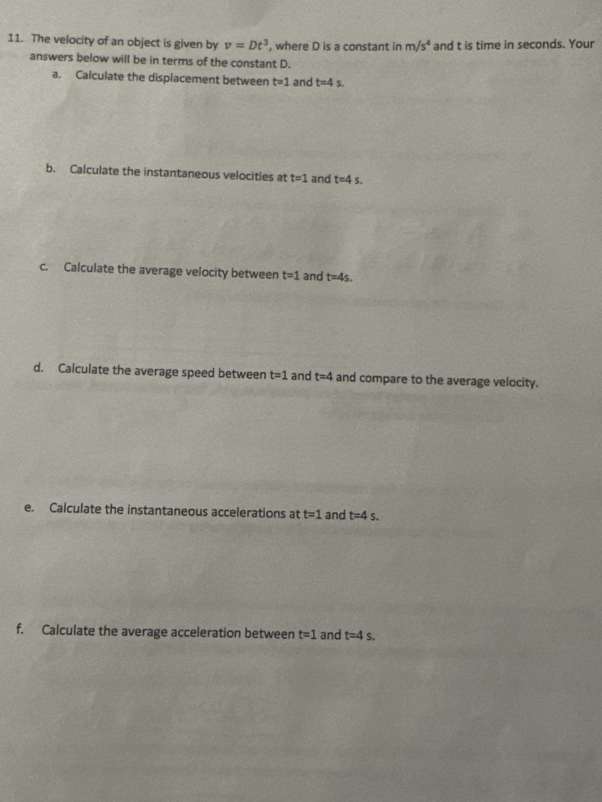 11. The velocity of an object is given by v = Dt³, where D is a constant in m/s and t is time in seconds. Your
answers below will be in terms of the constant D.
a.
e.
Calculate the displacement between t-1 and t=4 s.
b. Calculate the instantaneous velocities at t=1 and t=4 s.
C.
Calculate the average velocity between t-1 and t=4s.
d. Calculate the average speed between t-1 and t-4 and compare to the average velocity.
Calculate the instantaneous accelerations at t=1 and t=4 s.
f. Calculate the average acceleration between t=1 and t-4 s.