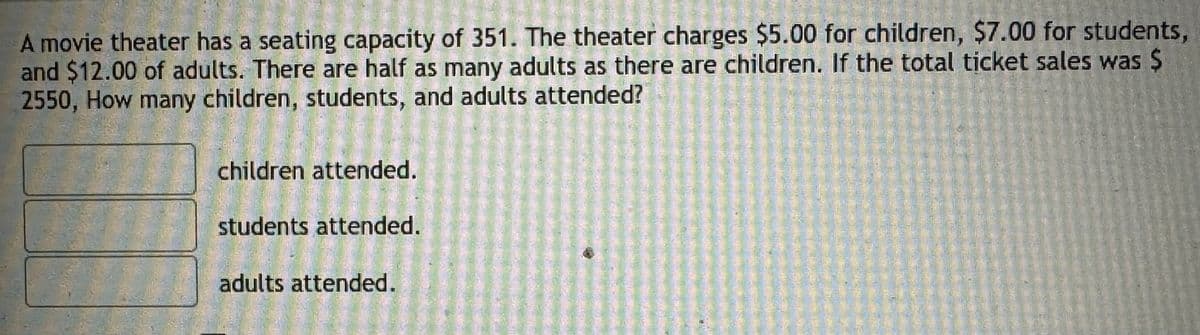 A movie theater has a seating capacity of 351. The theater charges $5.00 for children, $7.00 for students,
and $12.00 of adults. There are half as many adults as there are children. If the total ticket sales was $
2550, How many children, students, and adults attended?
children attended.
students attended.
adults attended.