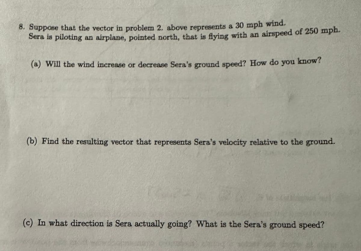 8. Suppose that the vector in problem 2. above represents a 30 mph wind.
Sera is piloting an airplane, pointed north, that is flying with an airspeed of 250 mph.
(a) Will the wind increase or decrease Sera's ground speed? How do you
know?
(b) Find the resulting vector that represents Sera's velocity relative to the ground.
(c) In what direction is Sera actually going? What is the Sera's ground speed?