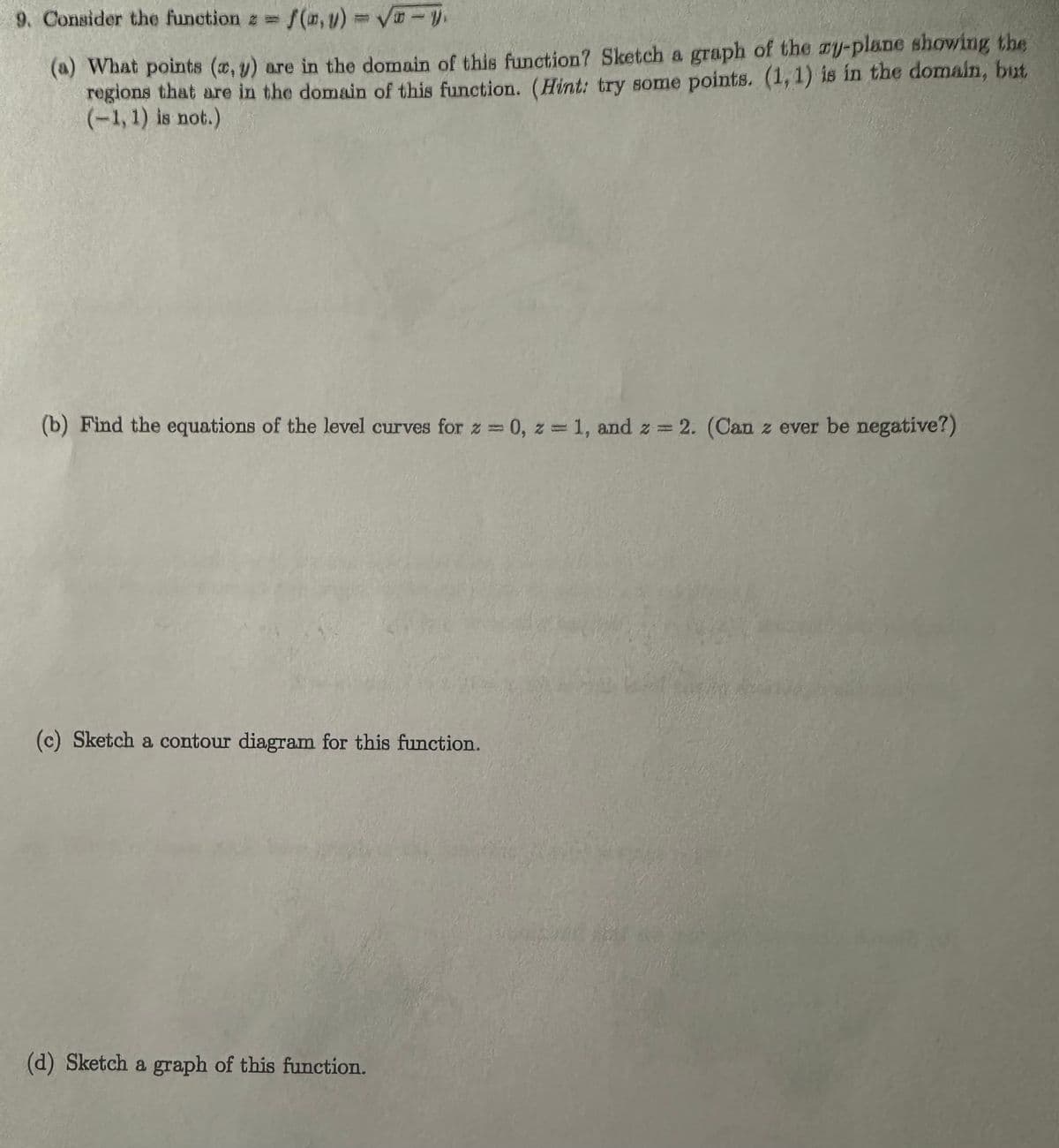 9. Consider the function = f(0,y) = √ - y.
(a) What points (x, y) are in the domain of this function? Sketch a graph of the au-plane showing the
regions that are in the domain of this function. (Hint: try some points. (1, 1) is in the domain, but
(-1,1) is not.)
(b) Find the equations of the level curves for z = 0, z = 1, and z = 2. (Can z ever be negative?)
(c) Sketch a contour diagram for this function.
(d) Sketch a graph of this function.
