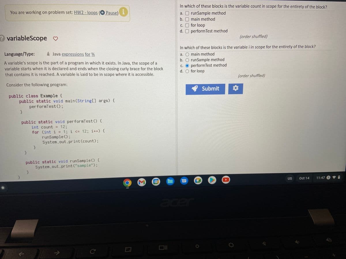 You are working on problem set: HW2 - loops (Pause)
Pause)
? variableScope ♡
Language/Type:
Java expressions for %
A variable's scope is the part of a program in which it exists. In Java, the scope of a
variable starts when it is declared and ends when the closing curly brace for the block
that contains it is reached. A variable is said to be in scope where it is accessible.
Consider the following program:
public class Example {
public static void main(String[] args) {
performTest ();
}
}
public static void performTest() {
int count = 12:
for (int i = 1; i <= 12; i++) {
runSample();
K
}
}
}
System.out.print(count);
public static void runSample() {
System.out.print("sample");
7
с
M
31
In which of these blocks is the variable count in scope for the entirety of the block?
runSample method
a.
b.
main method
c.
for loop
d. O performTest method
(order shuffled)
In which of these blocks is the variable i in scope for the entirety of the block?
a. O main method
b. O runSample method
c. O performTest method
d. O for loop
acer
Submit
O
(order shuffled)
O
US
Oct 14
11:47