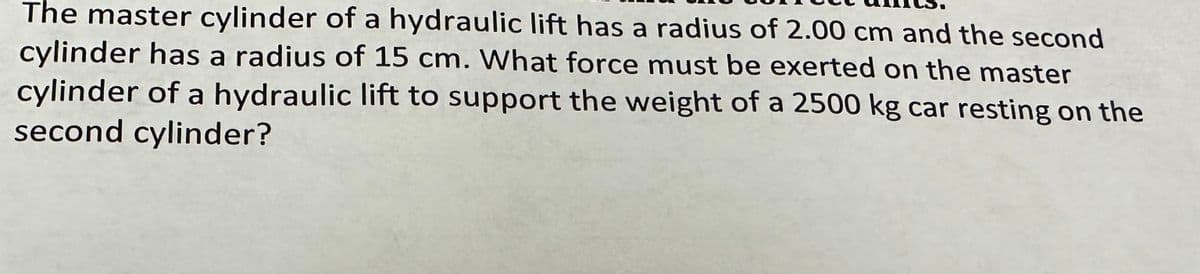 The master cylinder of a hydraulic lift has a radius of 2.00 cm and the second
cylinder has a radius of 15 cm. What force must be exerted on the master
cylinder of a hydraulic lift to support the weight of a 2500 kg car resting on the
second cylinder?