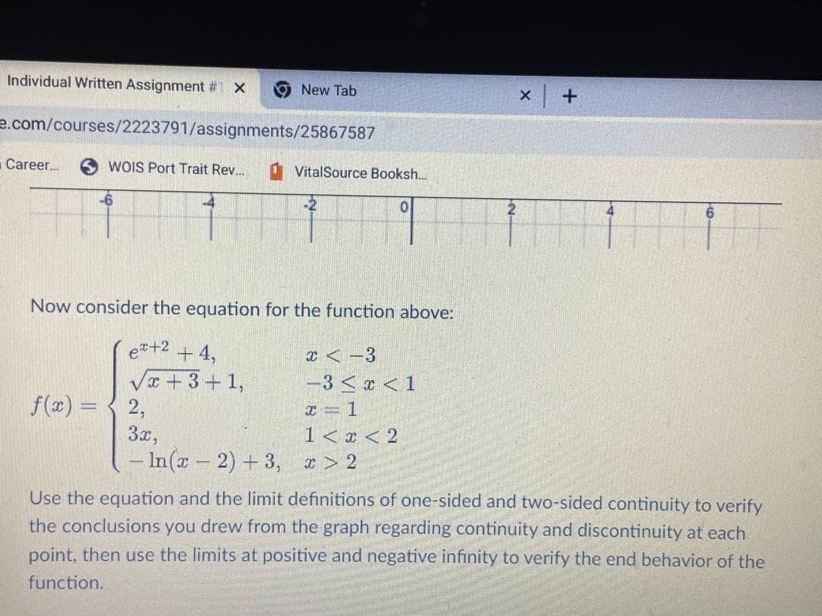 Individual Written Assignment # X
New Tab
e.com/courses/2223791/assignments/25867587
Career... SWOIS Port Trait Rev...
VitalSource Booksh...
-6
-2
1
2
11
F
Now consider the equation for the function above:
e+2 +4,
x-3
√x +3+1,
−3 < x < 1
f(x) = { 2,
x=1
3x,
1 < x < 2
In(x-2) +3, x>2
Use the equation and the limit definitions of one-sided and two-sided continuity to verify
the conclusions you drew from the graph regarding continuity and discontinuity at each
point, then use the limits at positive and negative infinity to verify the end behavior of the
function.
2
X
x +