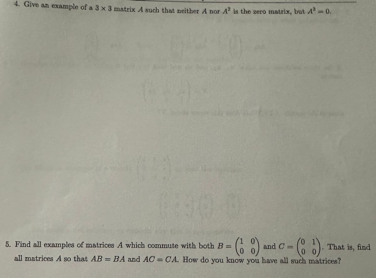 4. Give an example of a 3 x 3 matrix A such that neither A nor A² is the zero matrix, but A³ = 0.
5. Find all examples of matrices A which commute with both B =
(6%)
0
and C =
00
0
(8 5)
That is, find
all matrices A so that AB = BA and AC = CA. How do you know you have all such matrices?