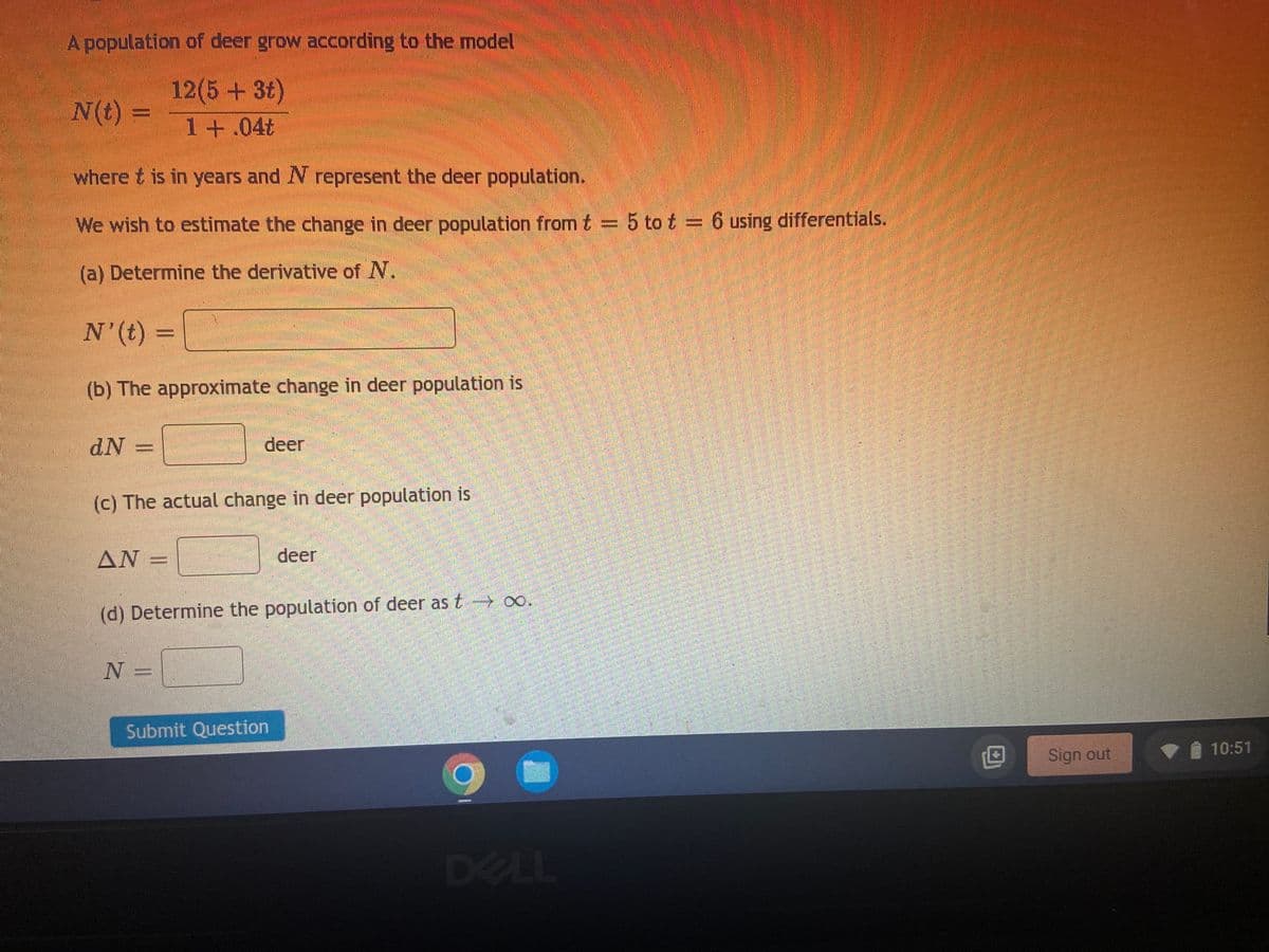 A population of deer grow according to the model
N(t):
12(5 + 3t)
1 +.04t
where t is in years and N represent the deer population.
We wish to estimate the change in deer population from t = 5 to t = 6 using differentials.
(a) Determine the derivative of N.
N'(t) =
(b) The approximate change in deer population is
dN
deer
(c) The actual change in deer population is
AN
deer
(d) Determine the population of deer as t→→→∞o.
N =
Submit Question
DELL
Sign out
10:51