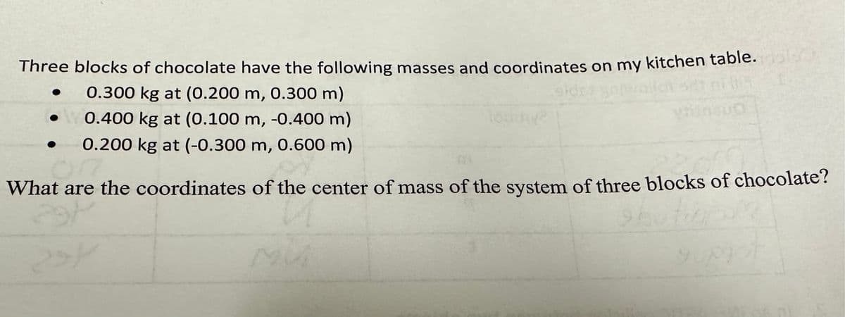 Three blocks of chocolate have the following masses and coordinates on my kitchen table.
0.300 kg at (0.200 m, 0.300 m)
• 0.400 kg at (0.100 m, -0.400 m)
0.200 kg at (-0.300 m, 0.600 m)
What are the coordinates of the center of mass of the system of three blocks of chocolate?
PH