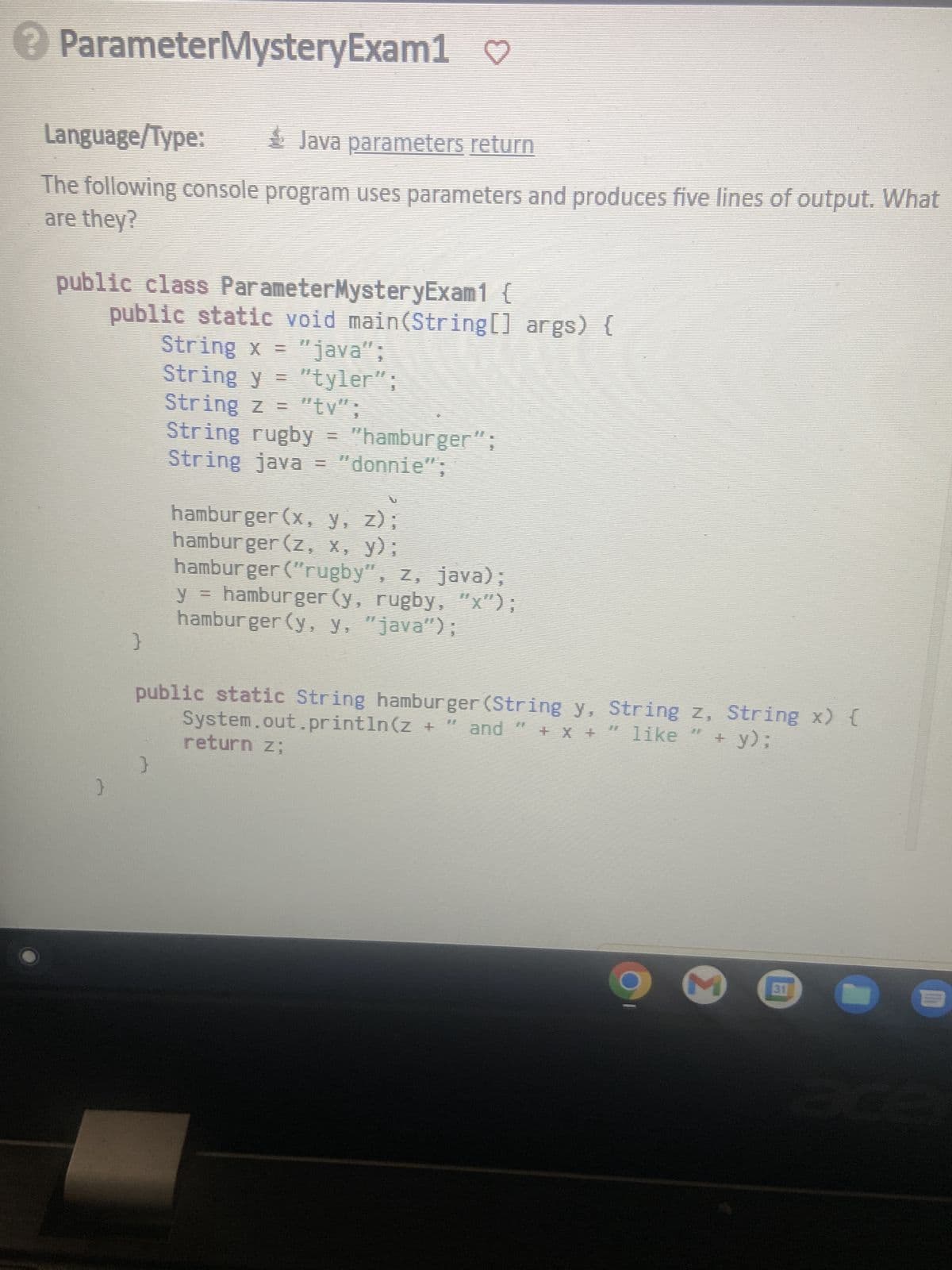 ? ParameterMysteryExam1 ♡
Language/Type:
Java parameters return
The following console program uses parameters and produces five lines of output. What
are they?
public class ParameterMysteryExam1 {
}
public static void main(String[] args) {
String x = "java";
String y = "tyler";
String z = "tv";
String rugby = "hamburger";
String java = "donnie";
}
hamburger (x, y, z);
hamburger (z, x, y);
hamburger ("rugby", z, java);
y = hamburger (y, rugby, "x");
hamburger (y, y, "java");
and "
+ x + ” like
+ y);
System.out.println(z +
public static String hamburger (String y, String z, String x) {
return z;
}
9
M
31
m