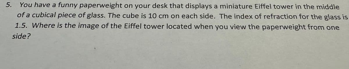 5.
You have a funny paperweight on your desk that displays a miniature Eiffel tower in the middle
of a cubical piece of glass. The cube is 10 cm on each side. The index of refraction for the glass is
1.5. Where is the image of the Eiffel tower located when you view the paperweight from one
side?