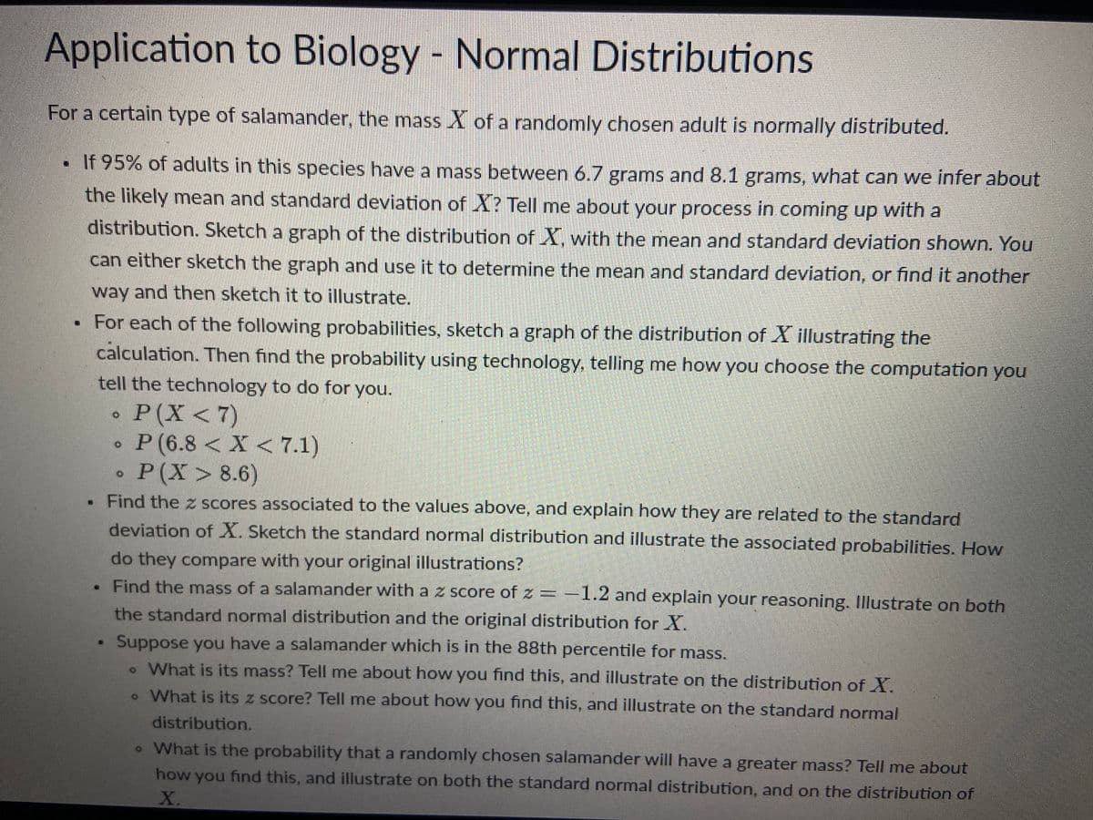 Application to Biology - Normal Distributions
For a certain type of salamander, the mass X of a randomly chosen adult is normally distributed.
• If 95% of adults in this species have a mass between 6.7 grams and 8.1 grams, what can we infer about
the likely mean and standard deviation of X? Tell me about your process in coming up with a
distribution. Sketch a graph of the distribution of X, with the mean and standard deviation shown. You
can either sketch the graph and use it to determine the mean and standard deviation, or find it another
way and then sketch it to illustrate.
For each of the following probabilities, sketch a graph of the distribution of X illustrating the
calculation. Then find the probability using technology, telling me how you choose the computation you
tell the technology to do for you.
P(X<7)
P (6.8 < X < 7.1)
P(X> 8.6)
. Find the z scores associated to the values above, and explain how they are related to the standard
deviation of X. Sketch the standard normal distribution and illustrate the associated probabilities. How
do they compare with your original illustrations?
Find the mass of a salamander with a z score of z = -1.2 and explain your reasoning. Illustrate on both
the standard normal distribution and the original distribution for X.
#
Suppose you have a salamander which is in the 88th percentile for mass.
• What is its mass? Tell me about how you find this, and illustrate on the distribution of X.
. What is its z score? Tell me about how you find this, and illustrate on the standard normal
distribution.
• What is the probability that a randomly chosen salamander will have a greater mass? Tell me about
how you find this, and illustrate on both the standard normal distribution, and on the distribution of
X.