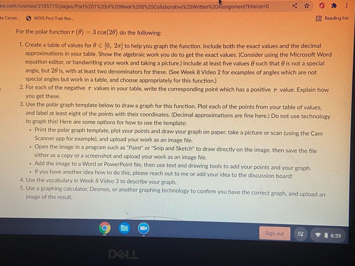 re.com/courses/2185715/pages/Part%201%20of%20Week%208%20Collaborative%20Written%20Assignment?titleize=0
ta Career..
OWOIS Port Trait Rev..
EReading list
For the polar function r (8) = 3 cos(20) do the following:
1. Create a table of values for 0 E 0, 27 to help you graph the function. Include both the exact values and the decimal
approximations in your table. Show the algebraic work you do to get the exact values. (Consider using the Microsoft Word
equation editor, or handwriting your work and taking a picture.) Include at least five values 0 such that 0 is not a special
angle, but 20 is, with at least two denominators for these. (See Week 8 Video 2 for examples of angles which are not
special angles but work in a table, and choose appropriately for this function.)
2. For each of the negative r values in your table, write the corresponding point which has a positive value. Explain how
you get these.
3. Use the polar graph template below to draw a graph for this function. Plot each of the points from your table of values,
and label at least eight of the points with their coordinates. (Decimal approximations are fine here.) Do not use technology
to graph this! Here are some options for how to use the template:
Print the polar graph template, plot your points and draw your graph on paper, take a picture or scan (using the Cam
Scanner app for example), and upload your work as an image file.
Open the image in a program such as "Paint" or "Snip and Sketch" to draw directly on the image, then save the file
either as a copy or a screenshot and upload your work as an image file.
Add the image to a Word or PowerPoint file, then use text and drawing tools to add your points and your graph.
If you have another idea how to do this, please reach out to me or add your idea to the discussion board!
4. Use the vocabulary in Week 8 Video 3 to describe your graph.
5. Use a graphing calculator, Desmos, or another graphing technology to confirm you have the correct graph, and upload an
image of the result.
Sign out
6:39
DELL
