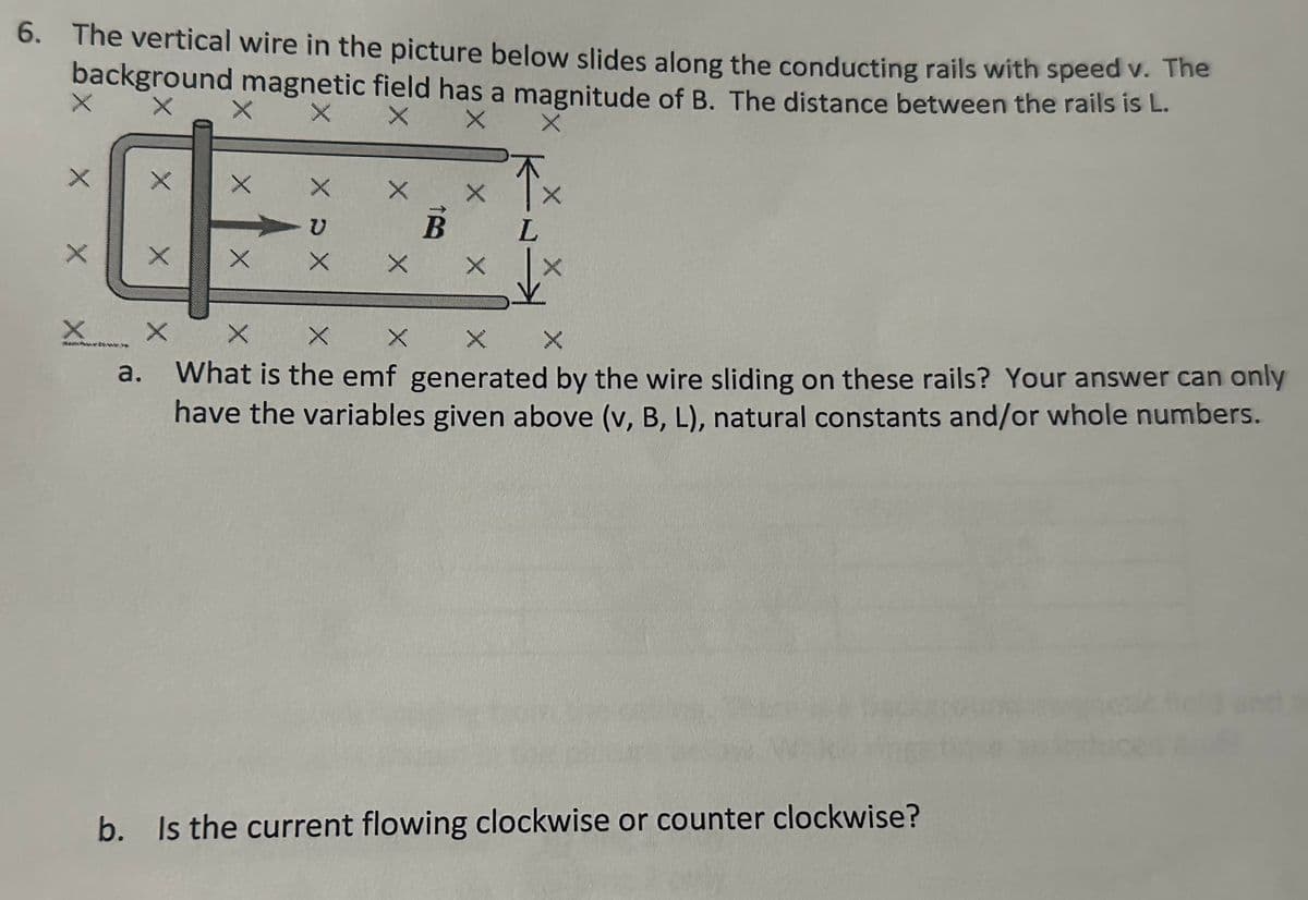 6. The vertical wire in the picture below slides along the conducting rails with speed v. The
background magnetic field has a magnitude of B. The distance between the rails is L.
X
X
%
X
X X
X
X D X
X X
X X X
a.
B
X X
L
XXX
What is the emf generated by the wire sliding on these rails? Your answer can only
have the variables given above (v, B, L), natural constants and/or whole numbers.
b. Is the current flowing clockwise or counter clockwise?