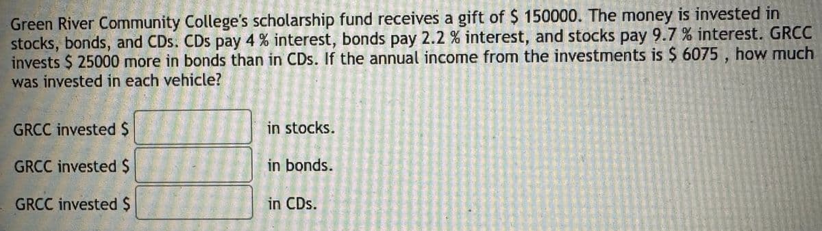 Green River Community College's scholarship fund receives a gift of $ 150000. The money is invested in
stocks, bonds, and CDs. CDs pay 4% interest, bonds pay 2.2 % interest, and stocks pay 9.7 % interest. GRCC
invests $ 25000 more in bonds than in CDs. If the annual income from the investments is $ 6075, how much
was invested in each vehicle?
GRCC invested $
in stocks.
GRCC invested $
in bonds.
GRCC invested $
in CDs.