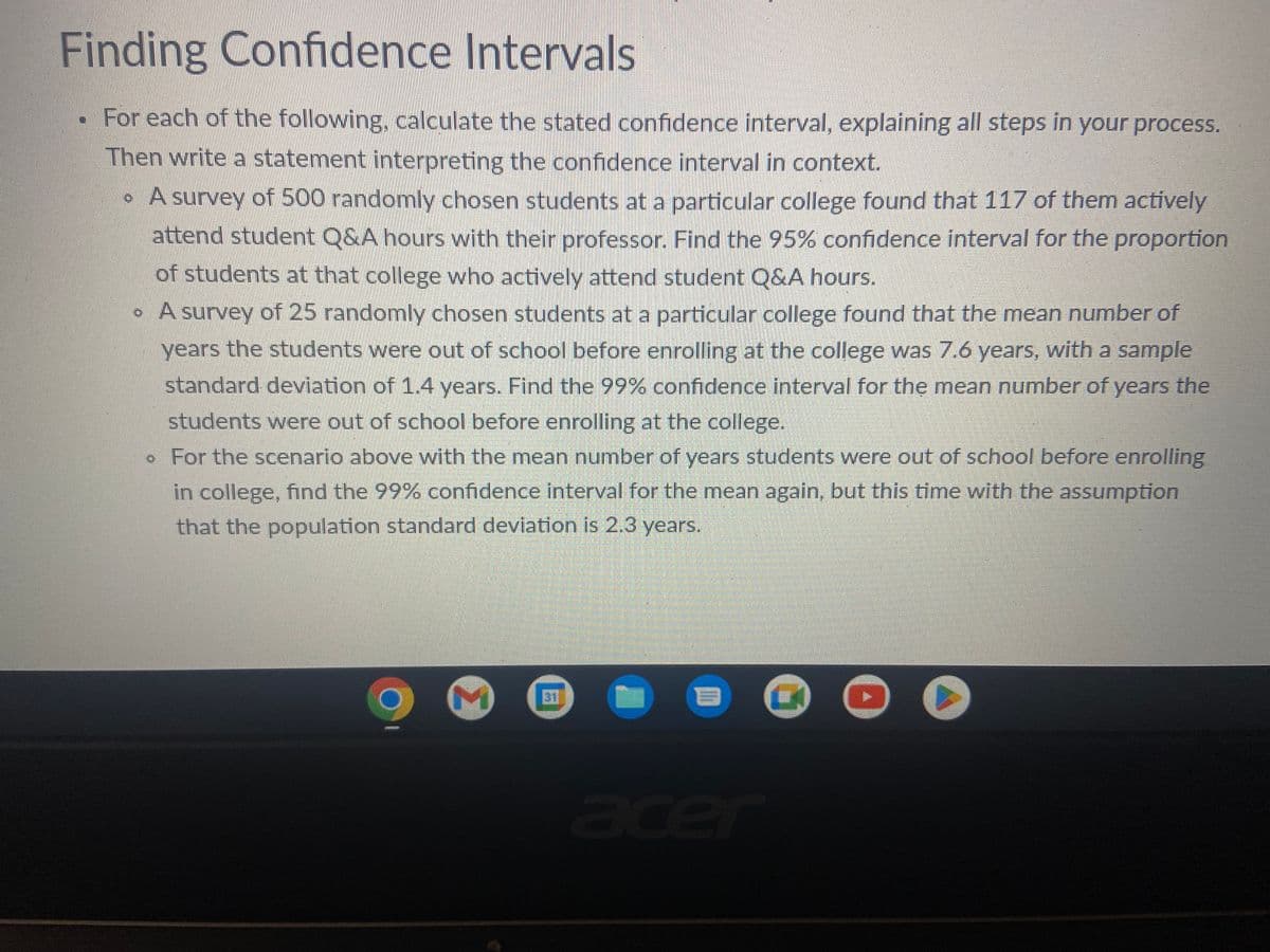 Finding Confidence Intervals
For each of the following, calculate the stated confidence interval, explaining all steps in your process.
Then write a statement interpreting the confidence interval in context.
• A survey of 500 randomly chosen students at a particular college found that 117 of them actively
attend student Q&A hours with their professor. Find the 95% confidence interval for the proportion
of students at that college who actively attend student Q&A hours.
• A survey of 25 randomly chosen students at a particular college found that the mean number of
years the students were out of school before enrolling at the college was 7.6 years, with a sample
standard deviation of 1.4 years. Find the 99% confidence interval for the mean number of years the
students were out of school before enrolling at the college.
. For the scenario above with the mean number of years students were out of school before enrolling
in college, find the 99% confidence interval for the mean again, but this time with the assumption
that the population standard deviation is 2.3 years.
REAGERENS
M
1
0
▸