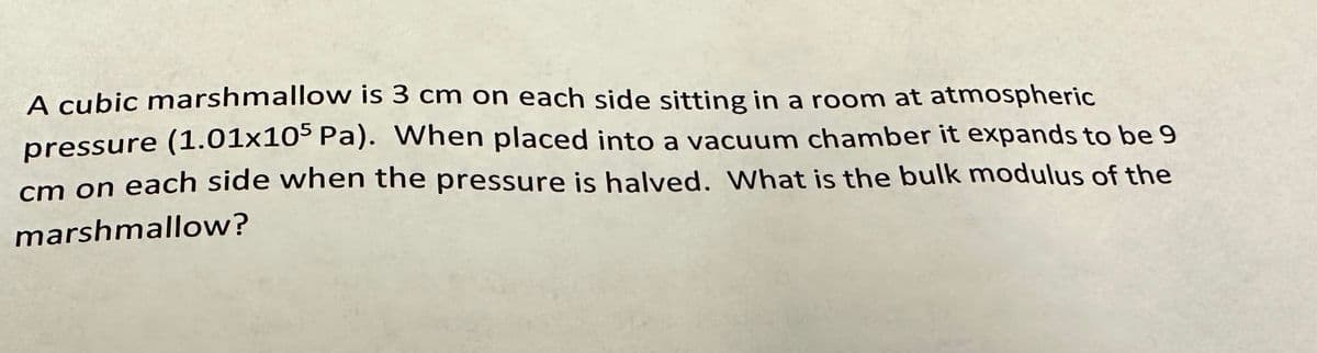 A cubic marshmallow is 3 cm on each side sitting in a room at atmospheric
pressure (1.01x105 Pa). When placed into a vacuum chamber it expands to be 9
cm on each side when the pressure is halved. What is the bulk modulus of the
marshmallow?