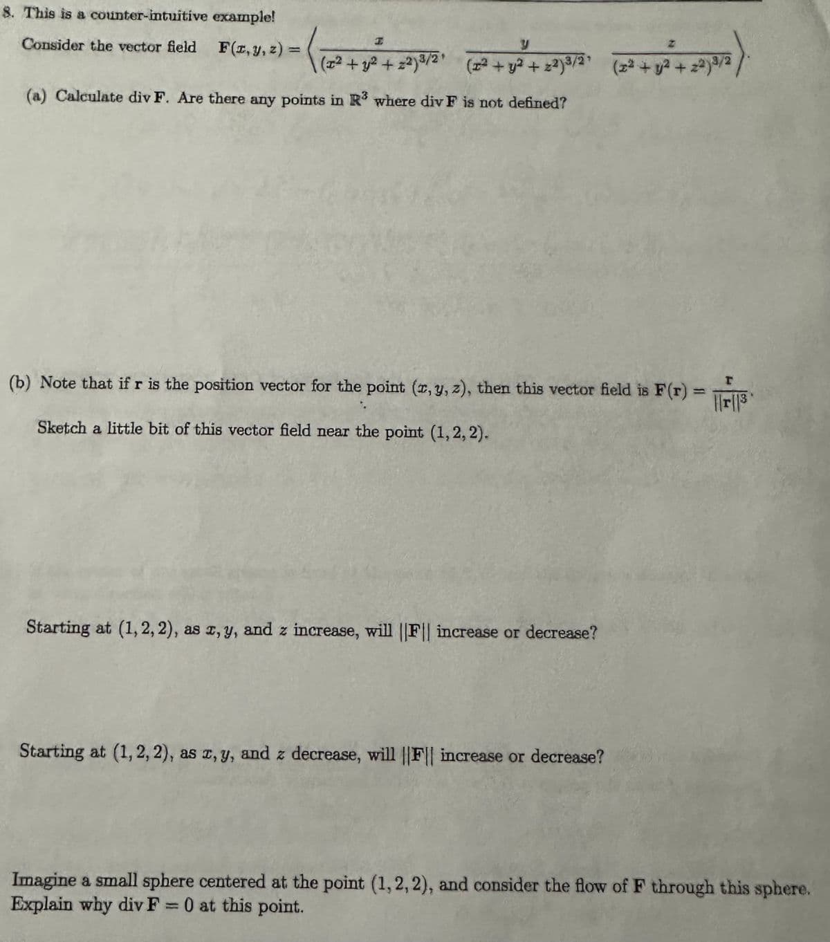 8. This is a counter-intuitive example!
Consider the vector field F(2,1,2) = (
1
I
y
Z
(x² + y² + z²) ³/2' (x² + y²+22)³/2 + (x² + y² + 2²)³/2
(a) Calculate div F. Are there any points in R3 where div F is not defined?
I
(b) Note that if r is the position vector for the point (x, y, z), then this vector field is F(r) = ||||3
Sketch a little bit of this vector field near the point (1,2,2).
Starting at (1, 2, 2), as x, y, and z increase, will ||F|| increase or decrease?
Starting at (1,2,2), as x, y, and z decrease, will ||F|| increase or decrease?
Imagine a small sphere centered at the point (1,2,2), and consider the flow of F through this sphere.
Explain why div F = 0 at this point.