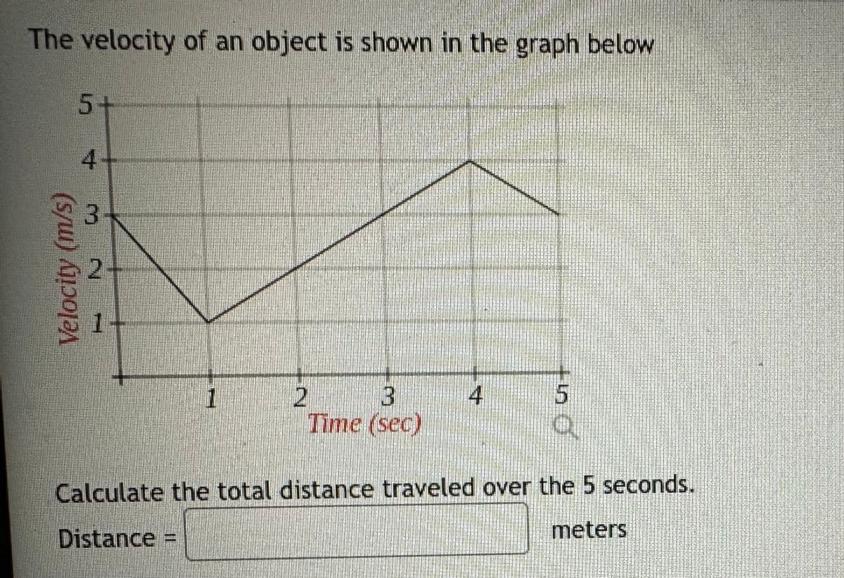 The velocity of an object is shown in the graph below
Velocity (m/s)
5+
3
²
1
D
3
Time (sec)
in
O
Calculate the total distance traveled over the 5 seconds.
Distance =
meters