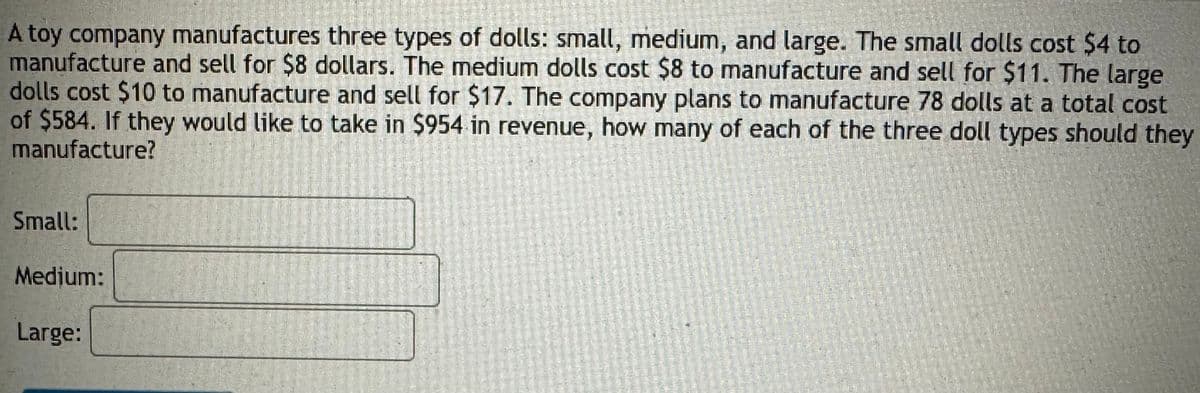 A toy company manufactures three types of dolls: small, medium, and large. The small dolls cost $4 to
manufacture and sell for $8 dollars. The medium dolls cost $8 to manufacture and sell for $11. The large
dolls cost $10 to manufacture and sell for $17. The company plans to manufacture 78 dolls at a total cost
of $584. If they would like to take in $954 in revenue, how many of each of the three doll types should they
manufacture?
Small:
Medium:
Large: