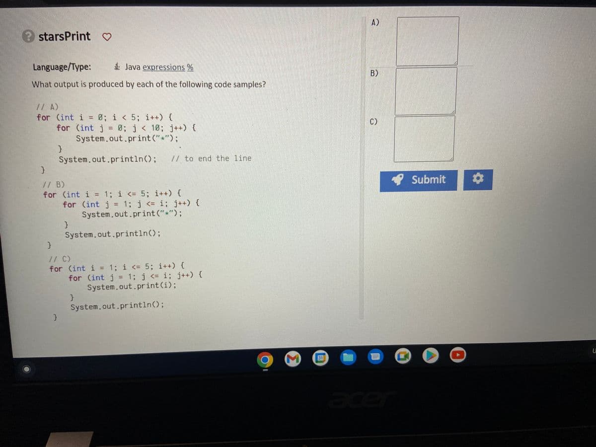 starsPrint ♡
Language/Type:
Java expressions %
What output is produced by each of the following code samples?
// A)
for (int i = 0; i < 5; i++) {
}
for (int j = 0; j < 10; j++) {
System.out.print("*");
}
System.out.println(); // to end the line
// B)
for (int i = 1; i <= 5; i++) {
for (int j = 1; j <= i; j++) {
System.out.print("*");
}
System.out.println();
}
// C)
for (int i = 1; i <= 5; i++) {
for (int j = 1; j <= i; j++) {
System.out.print(i);
}
System.out.println();
M
31
A)
B)
C)
111
C
Submit ¤
U