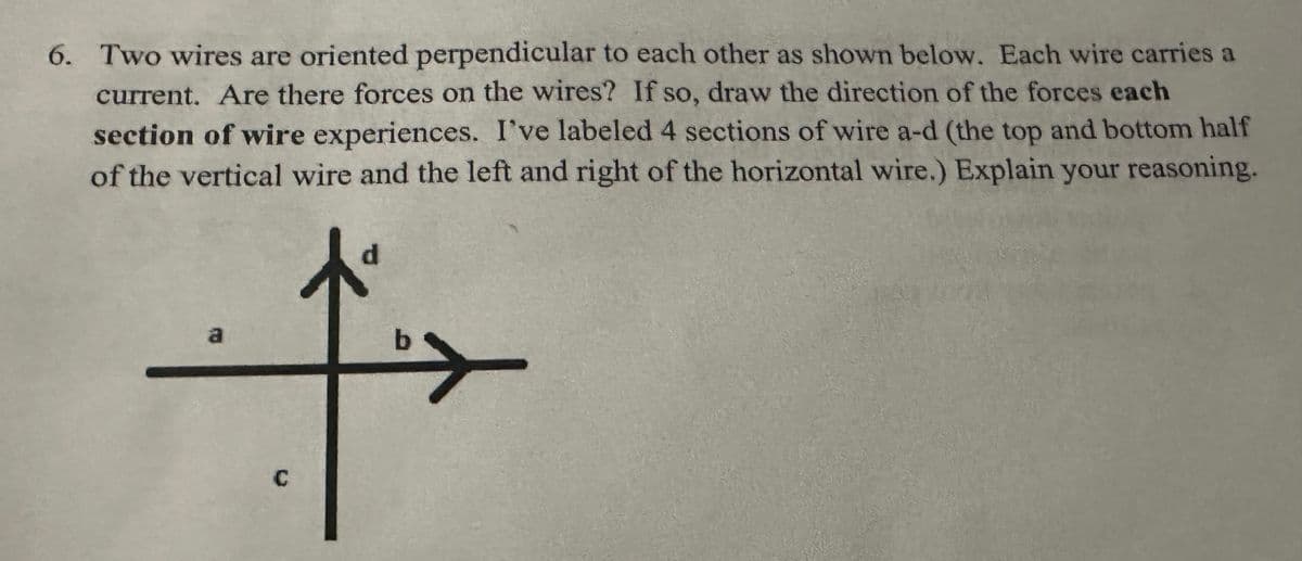 6. Two wires are oriented perpendicular to each other as shown below. Each wire carries a
current. Are there forces on the wires? If so, draw the direction of the forces each
section of wire experiences. I've labeled 4 sections of wire a-d (the top and bottom half
of the vertical wire and the left and right of the horizontal wire.) Explain your reasoning.
a
C
b