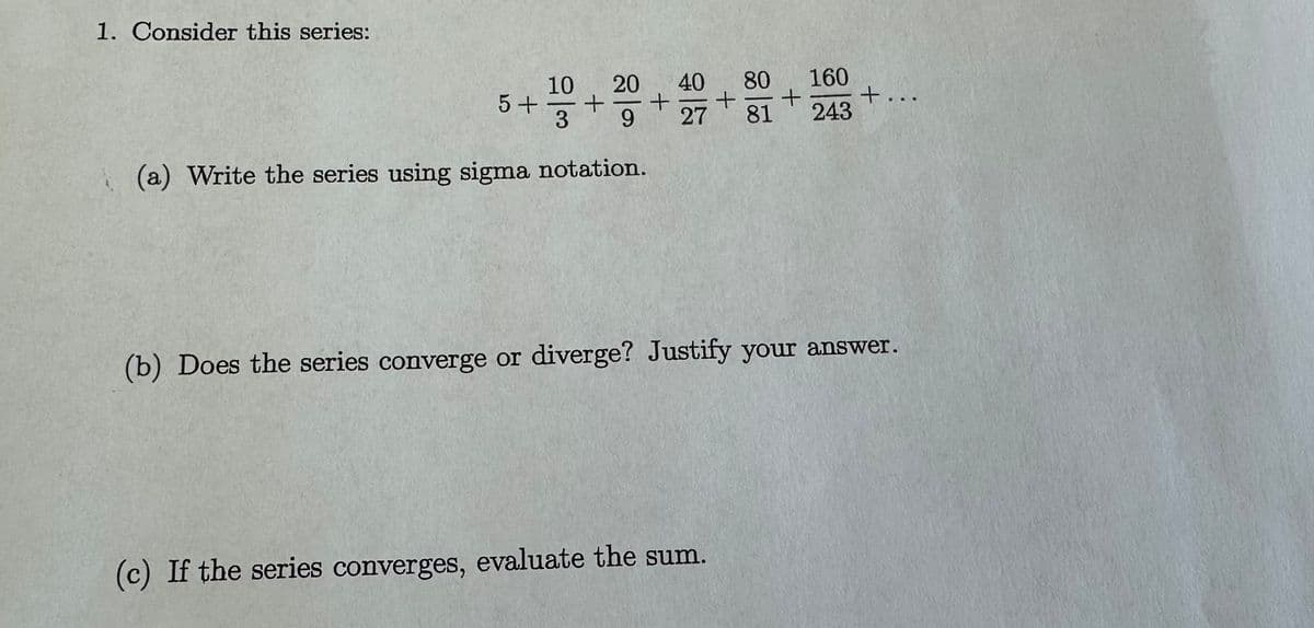 1. Consider this series:
5 +
10 20 40
+ +
3 9 27
(a) Write the series using sigma notation.
+
(c) If the series converges, evaluate the sum.
80 160
+
81 243
+...
(b) Does the series converge or diverge? Justify your answer.