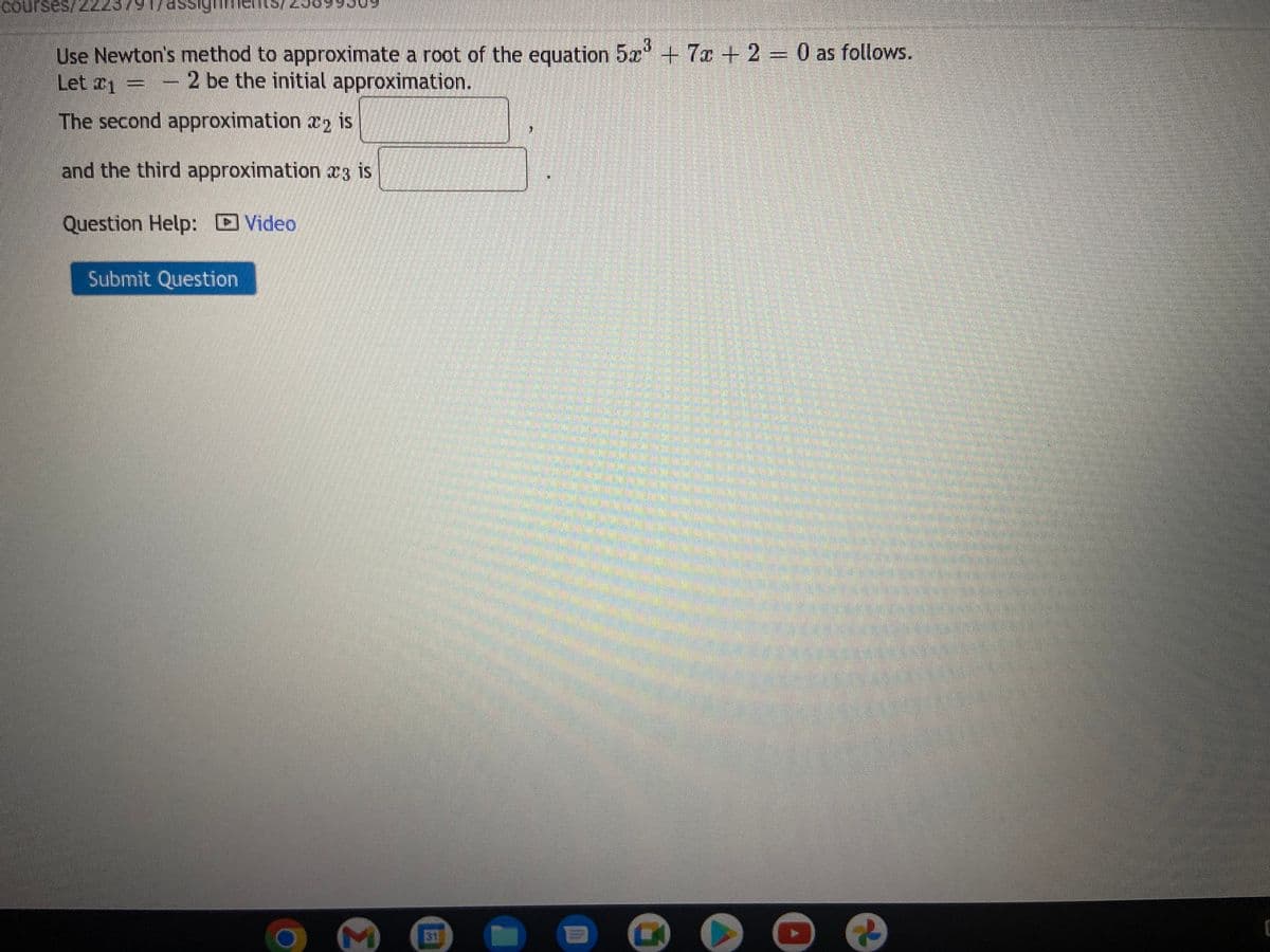 courses/ 222979 176;
Use Newton's method to approximate a root of the equation 5x³ + 7x + 2 = 0 as follows.
Let 1
- 2 be the initial approximation.
The second approximation 2 is
and the third approximation 3 is
Question Help: Video
Submit Question
M
31
G