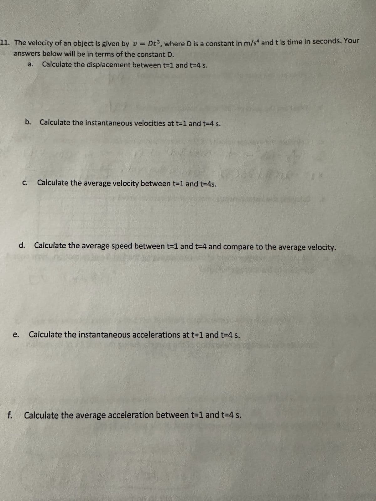 11. The velocity of an object is given by v Dt³, where D is a constant in m/s and t is time in seconds. Your
answers below will be in terms of the constant D.
a. Calculate the displacement between t-1 and t=4 s.
e.
f.
b. Calculate the instantaneous velocities at t=1 and t=4 s.
C. Calculate the average velocity between t-1 and t=4s.
d. Calculate the average speed between t-1 and t=4 and compare to the average velocity.
Calculate the instantaneous accelerations at t=1 and t=4 s.
**
Calculate the average acceleration between t=1 and t=4 s.