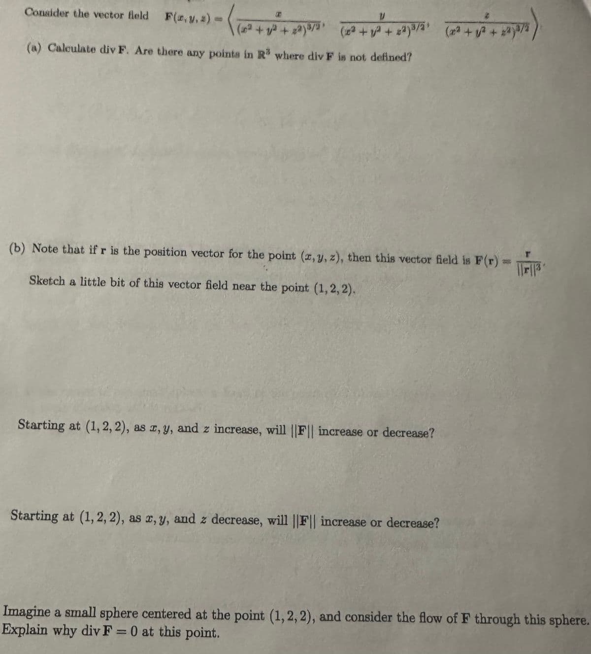 Consider the vector field F(c,y,z)
V
(a) Calculate div F. Are there any points in R³ where div F is not defined?
(b) Note that if r is the position vector for the point (x, y, z), then this vector field is F(r) = ||||
Sketch a little bit of this vector field near the point (1,2,2).
Starting at (1, 2, 2), as x, y, and z increase, will ||F|| increase or decrease?
Starting at (1,2,2), as x, y, and z decrease, will ||F|| increase or decrease?
Imagine a small sphere centered at the point (1,2,2), and consider the flow of F through this sphere.
Explain why div F = 0 at this point.