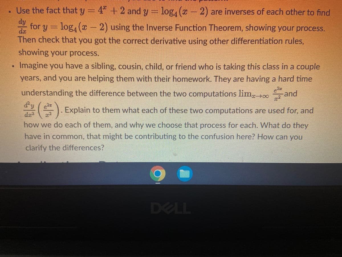 Use the fact that y - 4ª + 2 and
y = log, (z − 2) ar
4ª + 2 and y = log₁ (x − 2) are inverses of each other to find
dy
for y = log, (x − 2) using the Inverse Function Theorem, showing your process.
Then check that you got the correct derivative using other differentiation rules,
showing your process.
Imagine you have a sibling, cousin, child, or friend who is taking this class in a couple
years, and you are helping them with their homework. They are having a hard time
understanding the difference between the two computations limand
$($) Explain to them what each of these two computations are used for, and
how we do each of them, and why we choose that process for each. What do they
have in common, that might be contributing to the confusion here? How can you
clarify the differences?
C
DELL