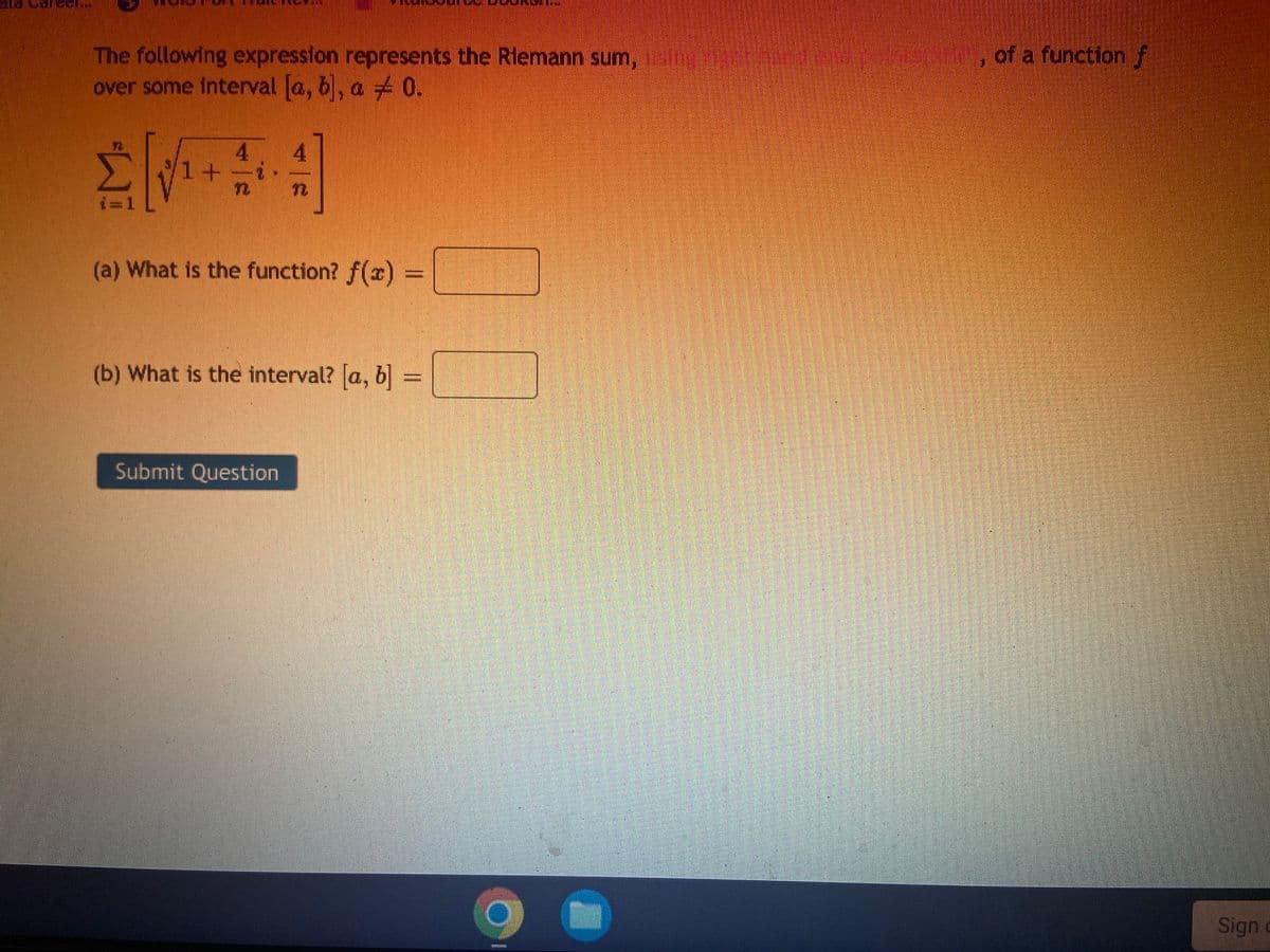 ### Riemann Sum Representation

The following expression represents the Riemann sum using right-hand end points of a function \( f \) over some interval \([a, b]\), \( a \neq 0 \).

\[ \sum_{i=1}^{n} \sqrt{1 + \frac{4}{n}i} \cdot \frac{4}{n} \]

#### Questions:
(a) What is the function? \( f(x) = \) [ ]

(b) What is the interval? \([a, b] = \) [ ]

---

Please fill in the answers to the questions and submit your response by clicking the "Submit Question" button.

---

**Explanation of the Terms:**

1. **Riemann Sum:** This is a method for approximating the total area under a curve (integral) by summing the areas of a series of rectangles.

2. **Right-Hand End Points:** In this context, it means evaluating the function at the right end of each subinterval to form the heights of the rectangles.

---

**Diagram Explanation:** 
There are no graphs or diagrams in this image, only a textual mathematical expression and input fields for the user's answers.

**Note:** \( f(x) \) and the interval \([a, b]\) will be deduced based on the given summation.