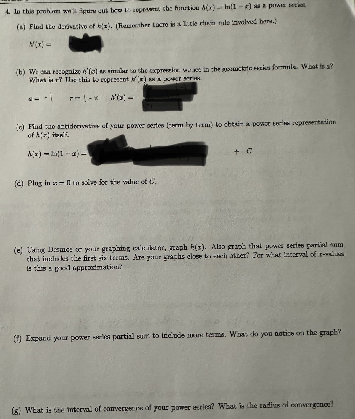 4. In this problem we'll figure out how to represent the function h(x) = ln(1-x) as a power series,
(a) Find the derivative of h(r). (Remember there is a little chain rule involved here.)
h'(a) =
(b) We can recognize h'(x) as similar to the expression we see in the geometric series formula. What is a?
What is r? Use this to represent h'(x) as a power series.
-1 T=\ -X
h'(x) =
(c) Find the antiderivative of your power series (term by term) to obtain a power series representation
of h(r) itself.
h(x) = ln(1-x) =
(d) Plug in x = 0 to solve for the value of C.
+ C
(e) Using Desmos or your graphing calculator, graph h(r). Also graph that power series partial sum
that includes the first six terms. Are your graphs close to each other? For what interval of r-values
is this a good approximation?
(f) Expand your power series partial sum to include more terms. What do you notice on the graph?
(g) What is the interval of convergence of your power series? What is the radius of convergence?