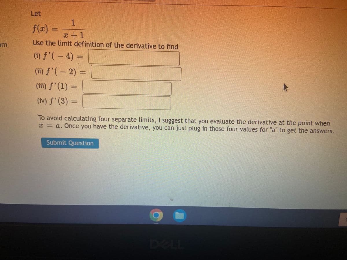 Let
f(2) =
I+1
om
Use the limit definition of the derivative to find
(i) f'( – 4) =
(ii) f'( – 2) =
(iii) f' (1) =
(iv) f'(3)
=
To avoid calculating four separate limits, I suggest that you evaluate the derivative at the point when
I = a. Once you have the derivative, you can just plug in those four values for "a" to get the answers.
Submit Question
DELL
