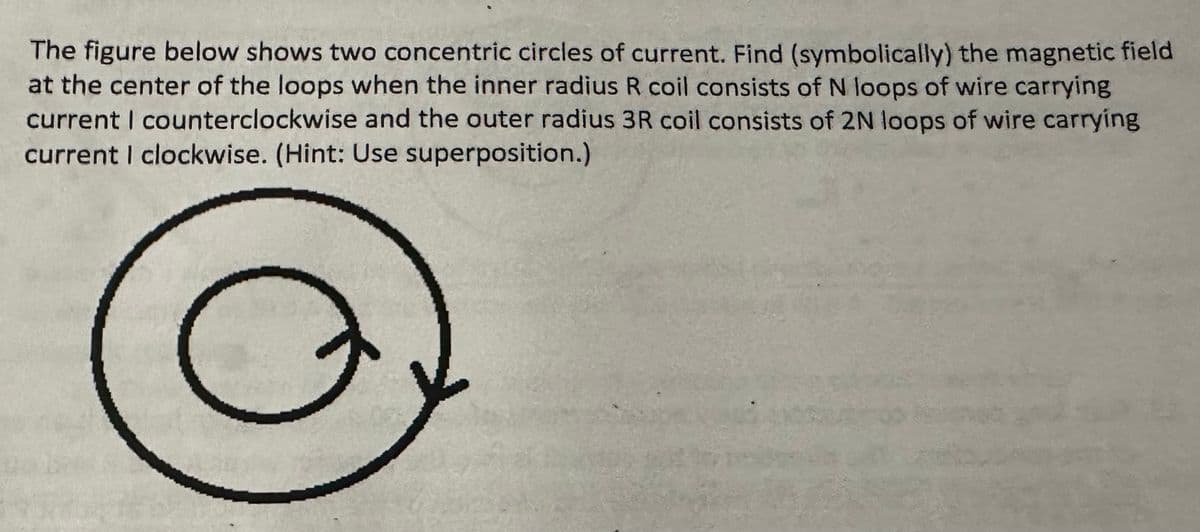 The figure below shows two concentric circles of current. Find (symbolically) the magnetic field
at the center of the loops when the inner radius R coil consists of N loops of wire carrying
current I counterclockwise and the outer radius 3R coil consists of 2N loops of wire carrying
current I clockwise. (Hint: Use superposition.)